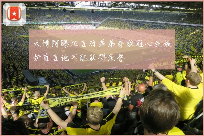 大博阿滕坦言对弟弟夺欧冠心生嫉妒直言他不配获得荣誉