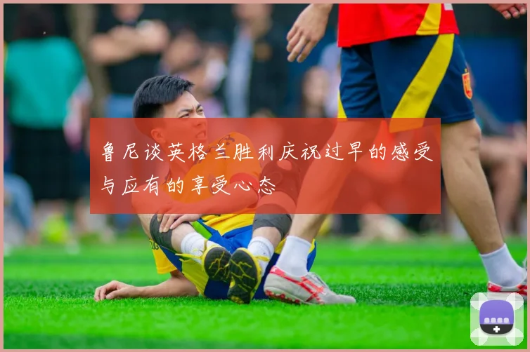 鲁尼谈英格兰胜利庆祝过早的感受与应有的享受心态