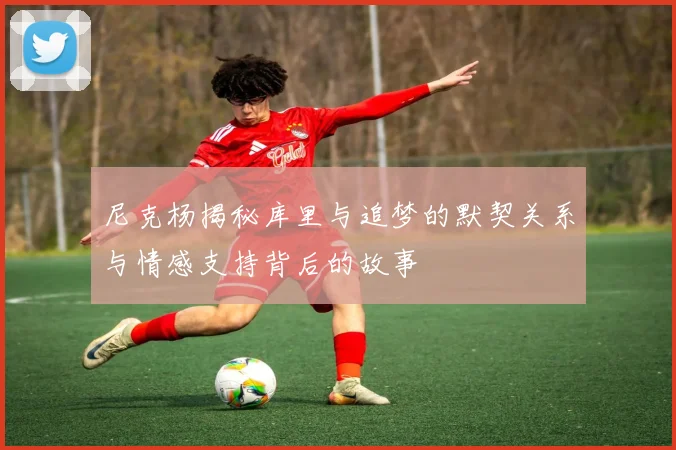 尼克杨揭秘库里与追梦的默契关系与情感支持背后的故事