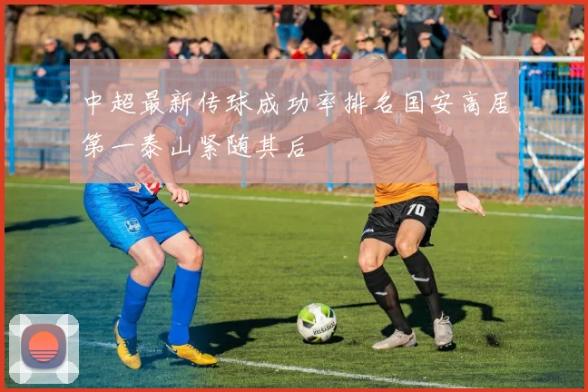 中超最新传球成功率排名国安高居第一泰山紧随其后