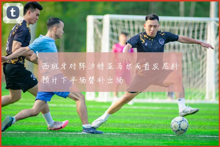 西班牙对阵沙特亚马尔或首发尼科预计下半场替补出场