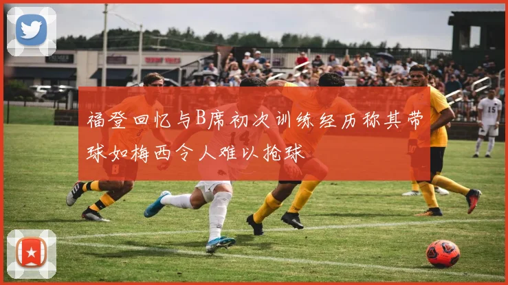 福登回忆与B席初次训练经历称其带球如梅西令人难以抢球