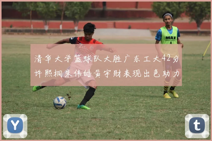 清华大学篮球队大胜广东工大42分许熙桐朱伟皓黄宇财表现出色助力胜利