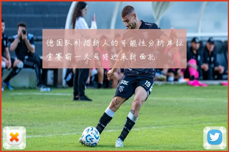 德国队补招新人的可能性分析库拉索赛前一天或将迎来新面孔