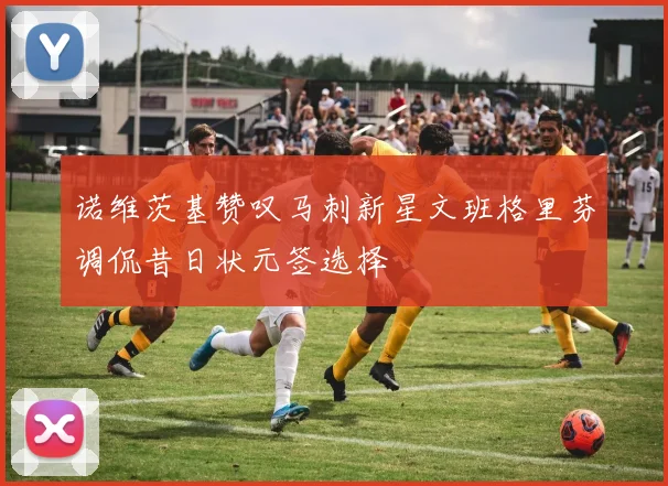 诺维茨基赞叹马刺新星文班格里芬调侃昔日状元签选择