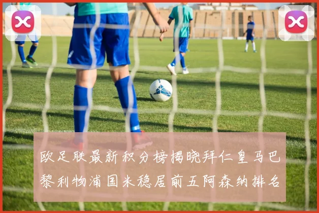 欧足联最新积分榜揭晓拜仁皇马巴黎利物浦国米稳居前五阿森纳排名第七