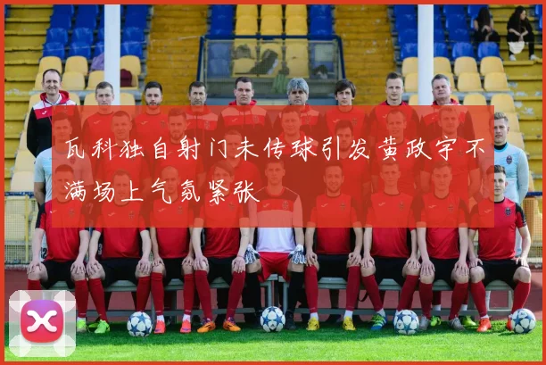 瓦科独自射门未传球引发黄政宇不满场上气氛紧张