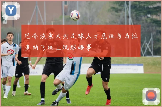 巴乔谈意大利足球人才危机与马拉多纳飞机上玩球趣事
