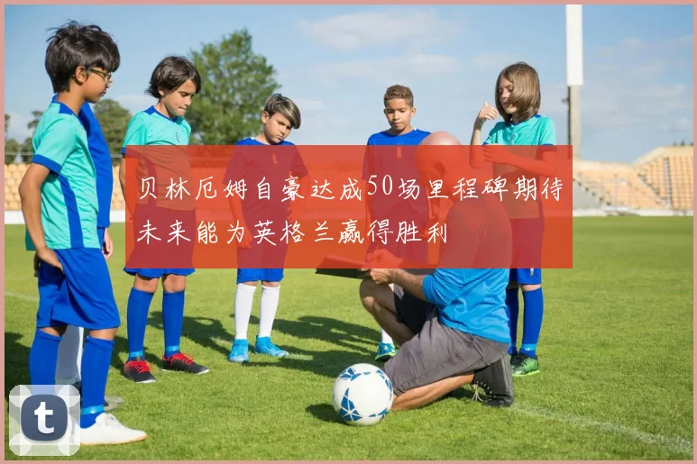贝林厄姆自豪达成50场里程碑期待未来能为英格兰赢得胜利