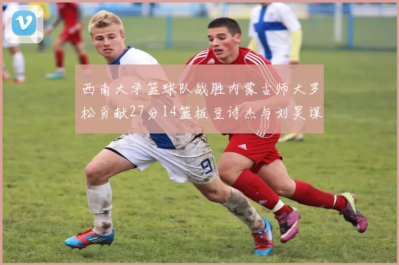 西南大学篮球队战胜内蒙古师大罗松贡献27分14篮板豆诗杰与刘昊谋表现出色