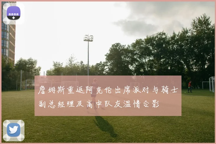 詹姆斯重返阿克伦出席派对与骑士副总经理及高中队友温情合影