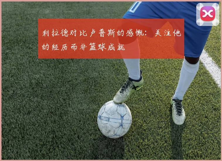 利拉德对比卢普斯的感慨：关注他的经历而非篮球成就