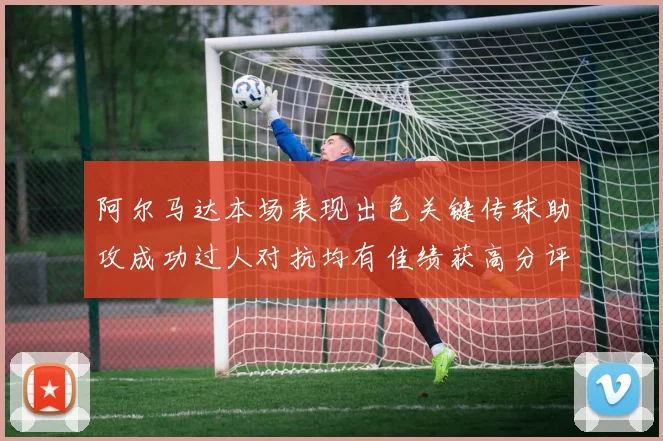 阿尔马达本场表现出色关键传球助攻成功过人对抗均有佳绩获高分评价