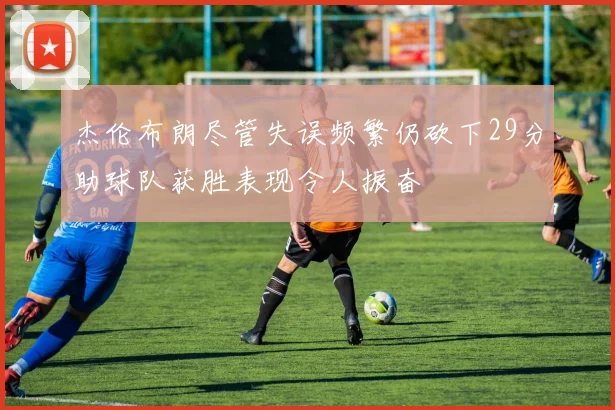 杰伦布朗尽管失误频繁仍砍下29分助球队获胜表现令人振奋