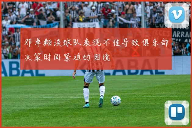 邓卓翔谈球队表现不佳导致俱乐部决策时间紧迫的困境