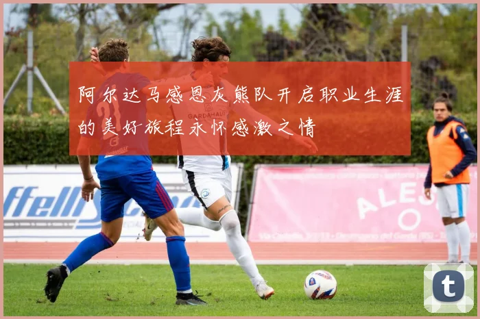 阿尔达马感恩灰熊队开启职业生涯的美好旅程永怀感激之情