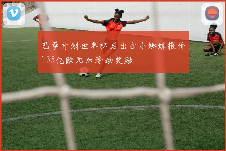 巴萨计划世界杯后出击小蜘蛛报价135亿欧元加浮动奖励