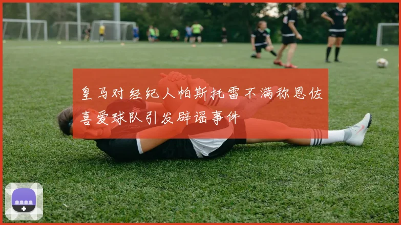 皇马对经纪人帕斯托雷不满称恩佐喜爱球队引发辟谣事件
