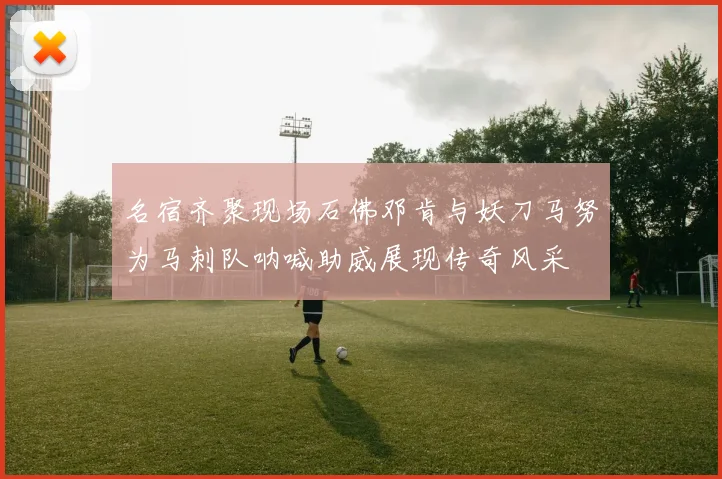 名宿齐聚现场石佛邓肯与妖刀马努为马刺队呐喊助威展现传奇风采