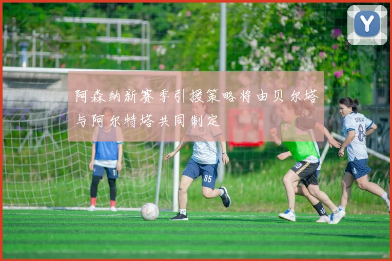 阿森纳新赛季引援策略将由贝尔塔与阿尔特塔共同制定