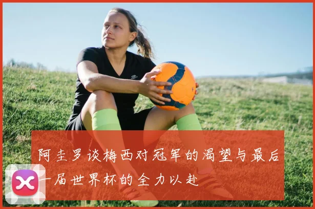 阿圭罗谈梅西对冠军的渴望与最后一届世界杯的全力以赴
