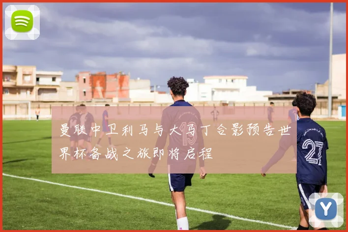 曼联中卫利马与大马丁合影预告世界杯备战之旅即将启程