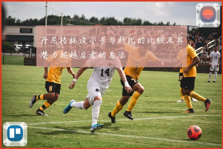 丹尼格林谈小卡与科比的比较及其潜力超越后者的看法